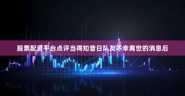 股票配资平台点评当得知昔日队友不幸离世的消息后
