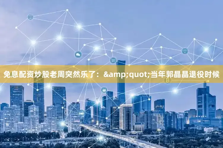 免息配资炒股老周突然乐了：&quot;当年郭晶晶退役时候