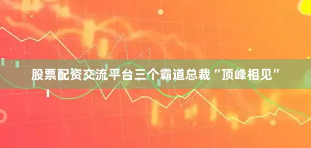股票配资交流平台三个霸道总裁“顶峰相见”