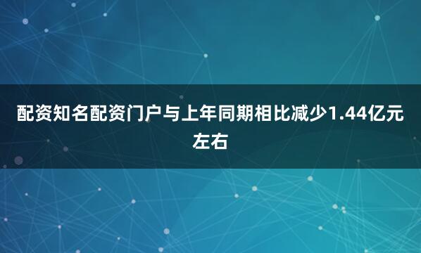 配资知名配资门户与上年同期相比减少1.44亿元左右