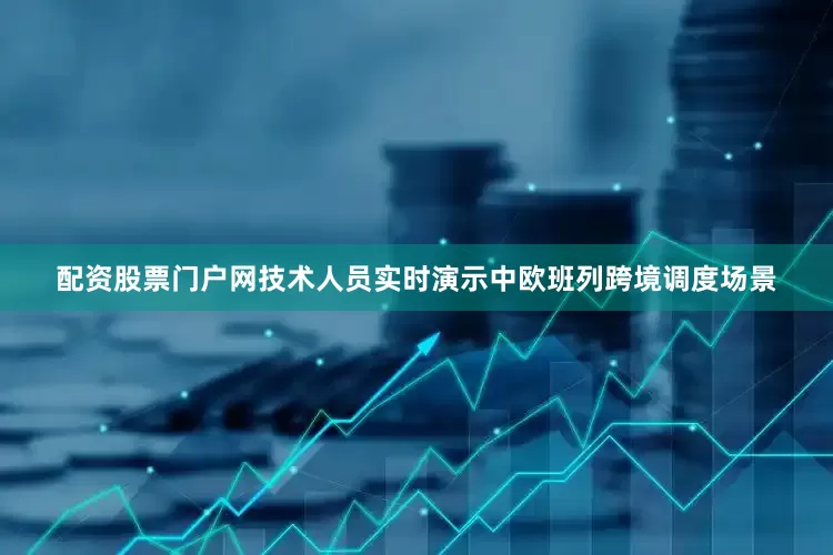 配资股票门户网技术人员实时演示中欧班列跨境调度场景