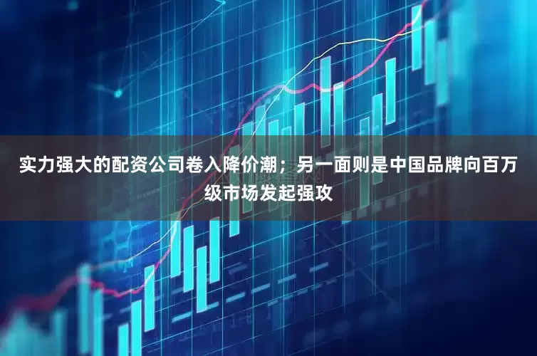 实力强大的配资公司卷入降价潮；另一面则是中国品牌向百万级市场发起强攻