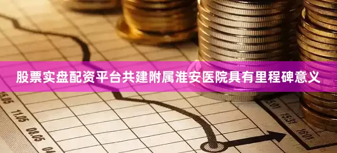 股票实盘配资平台共建附属淮安医院具有里程碑意义