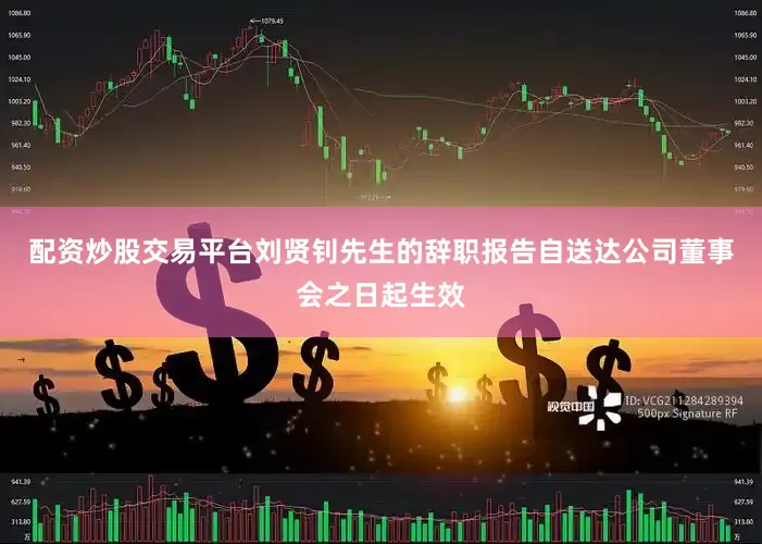 配资炒股交易平台刘贤钊先生的辞职报告自送达公司董事会之日起生效
