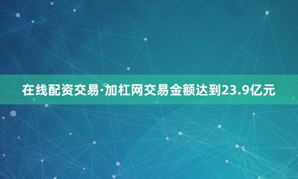在线配资交易·加杠网交易金额达到23.9亿元