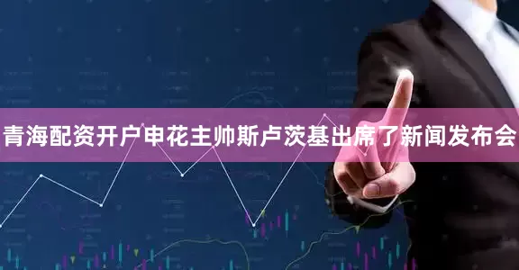 青海配资开户申花主帅斯卢茨基出席了新闻发布会