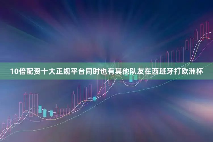 10倍配资十大正规平台同时也有其他队友在西班牙打欧洲杯