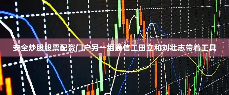 安全炒股股票配资门户另一组通信工田立和刘壮志带着工具