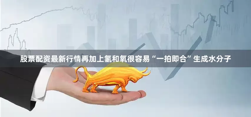 股票配资最新行情再加上氢和氧很容易“一拍即合”生成水分子