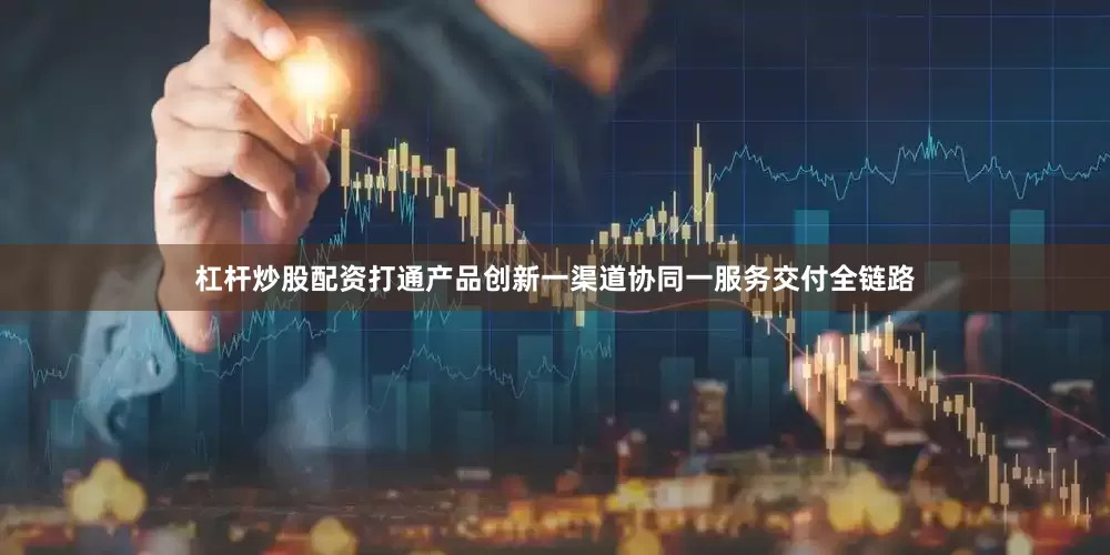 杠杆炒股配资打通产品创新一渠道协同一服务交付全链路