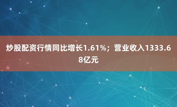 炒股配资行情同比增长1.61%；营业收入1333.68亿元
