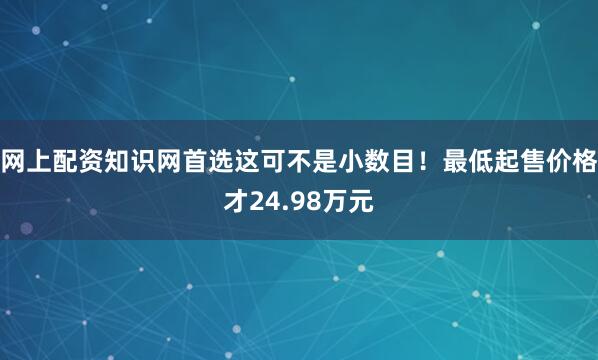 网上配资知识网首选这可不是小数目！最低起售价格才24.98万元