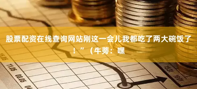 股票配资在线查询网站刚这一会儿我都吃了两大碗饭了！”（牛蒡：嘿