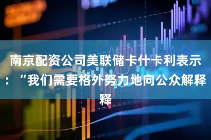 南京配资公司美联储卡什卡利表示：“我们需要格外努力地向公众解释