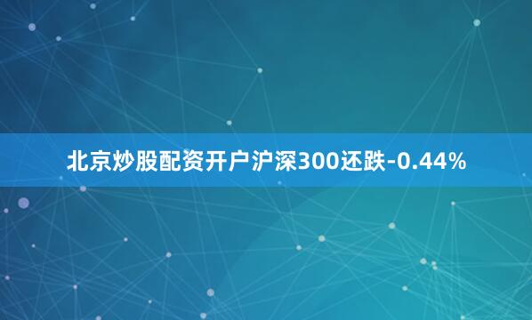 北京炒股配资开户沪深300还跌-0.44%