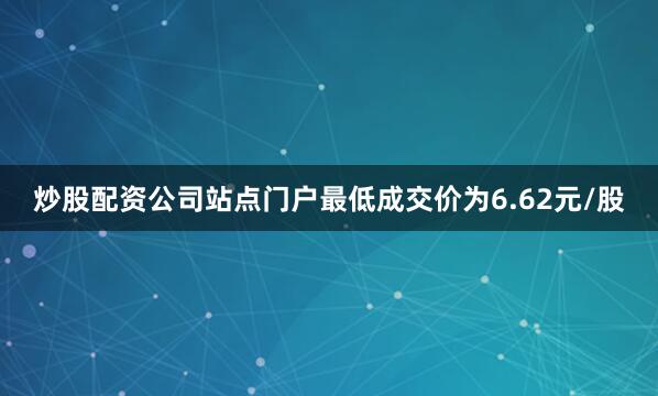 炒股配资公司站点门户最低成交价为6.62元/股
