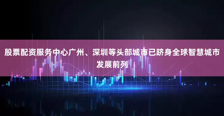 股票配资服务中心广州、深圳等头部城市已跻身全球智慧城市发展前列