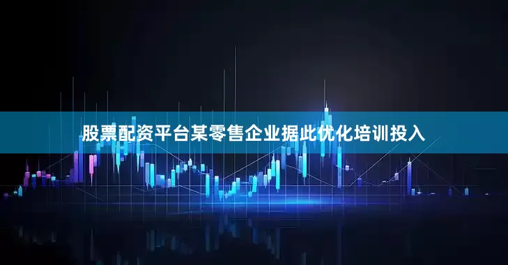 股票配资平台某零售企业据此优化培训投入