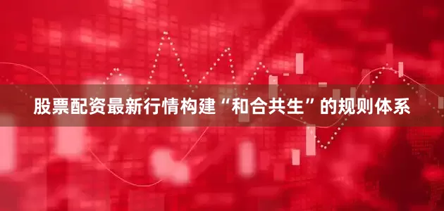 股票配资最新行情构建“和合共生”的规则体系