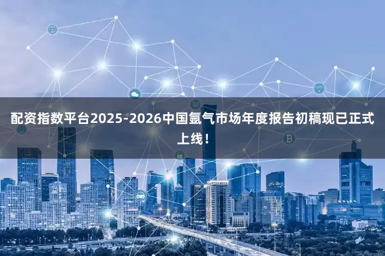 配资指数平台2025-2026中国氩气市场年度报告初稿现已正式上线!